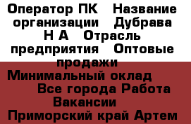 Оператор ПК › Название организации ­ Дубрава Н.А › Отрасль предприятия ­ Оптовые продажи › Минимальный оклад ­ 27 000 - Все города Работа » Вакансии   . Приморский край,Артем г.